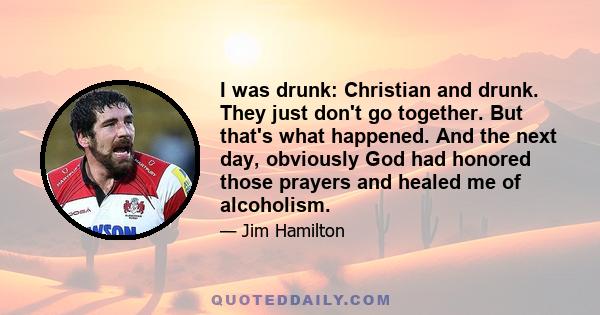 I was drunk: Christian and drunk. They just don't go together. But that's what happened. And the next day, obviously God had honored those prayers and healed me of alcoholism.