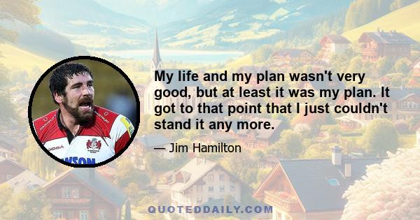 My life and my plan wasn't very good, but at least it was my plan. It got to that point that I just couldn't stand it any more.