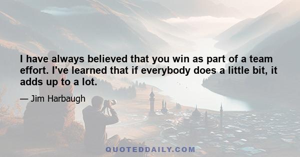 I have always believed that you win as part of a team effort. I've learned that if everybody does a little bit, it adds up to a lot.