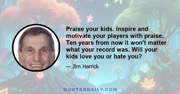 Praise your kids. Inspire and motivate your players with praise. Ten years from now it won't matter what your record was. Will your kids love you or hate you?