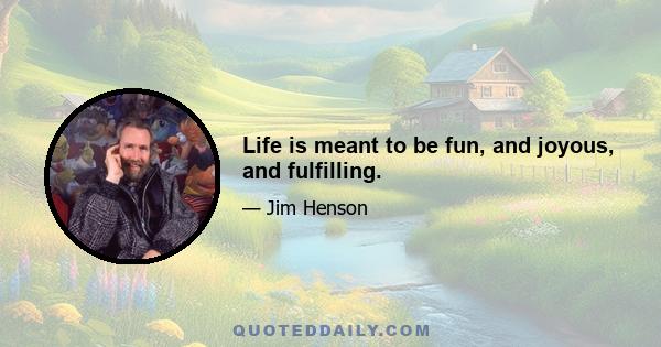 Life is meant to be fun, and joyous, and fulfilling.