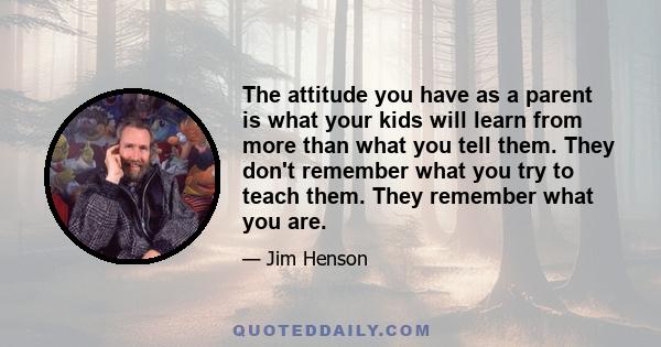 The attitude you have as a parent is what your kids will learn from more than what you tell them. They don't remember what you try to teach them. They remember what you are.