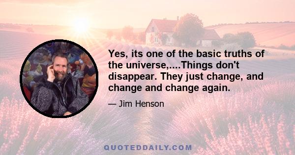 Yes, its one of the basic truths of the universe,....Things don't disappear. They just change, and change and change again.