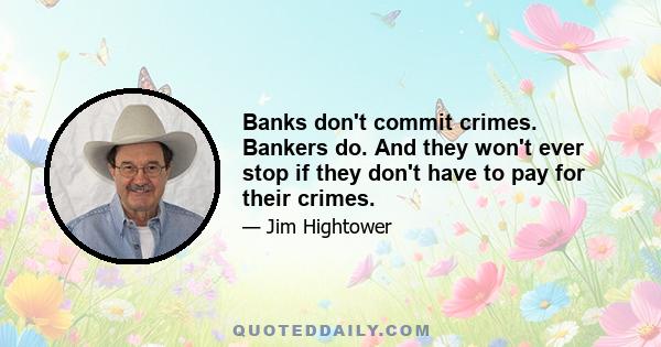 Banks don't commit crimes. Bankers do. And they won't ever stop if they don't have to pay for their crimes.
