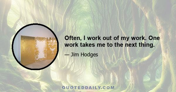 Often, I work out of my work. One work takes me to the next thing.