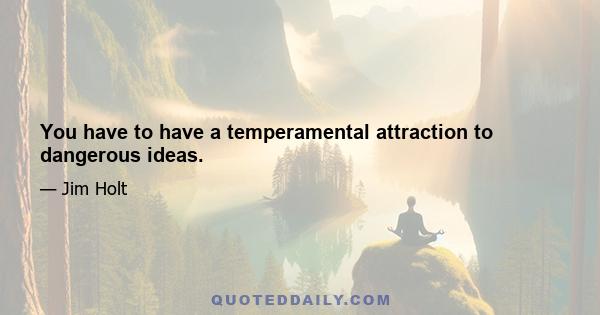 You have to have a temperamental attraction to dangerous ideas.