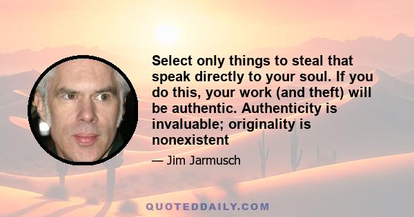 Select only things to steal that speak directly to your soul. If you do this, your work (and theft) will be authentic. Authenticity is invaluable; originality is nonexistent