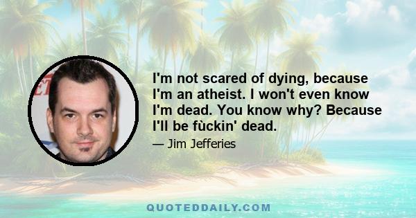 I'm not scared of dying, because I'm an atheist. I won't even know I'm dead. You know why? Because I'll be fùckin' dead.