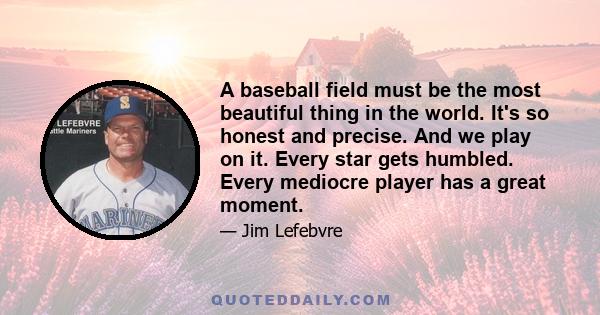 A baseball field must be the most beautiful thing in the world. It's so honest and precise. And we play on it. Every star gets humbled. Every mediocre player has a great moment.