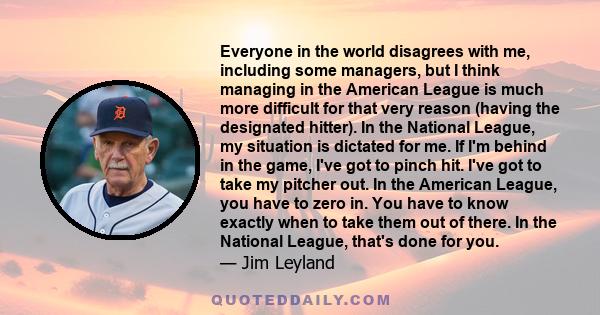 Everyone in the world disagrees with me, including some managers, but I think managing in the American League is much more difficult for that very reason (having the designated hitter). In the National League, my