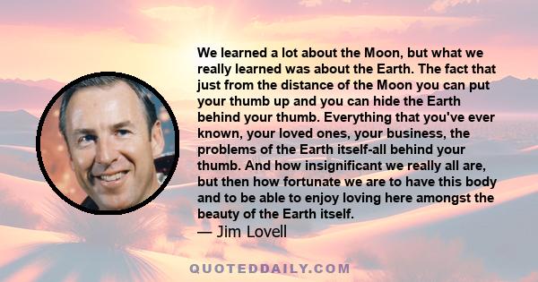 We learned a lot about the Moon, but what we really learned was about the Earth. The fact that just from the distance of the Moon you can put your thumb up and you can hide the Earth behind your thumb. Everything that