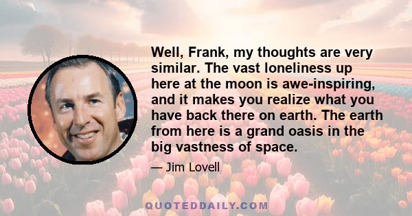 Well, Frank, my thoughts are very similar. The vast loneliness up here at the moon is awe-inspiring, and it makes you realize what you have back there on earth. The earth from here is a grand oasis in the big vastness