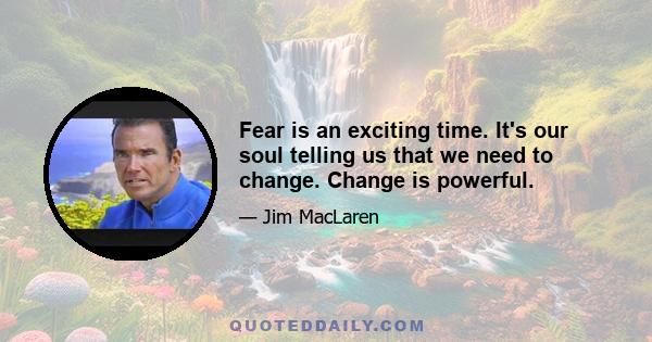 Fear is an exciting time. It's our soul telling us that we need to change. Change is powerful.