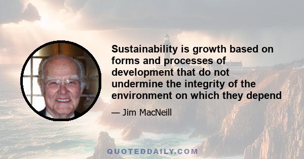 Sustainability is growth based on forms and processes of development that do not undermine the integrity of the environment on which they depend