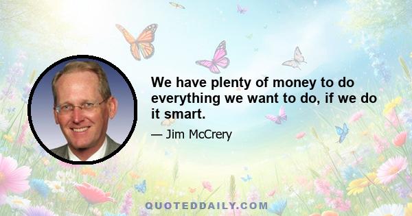 We have plenty of money to do everything we want to do, if we do it smart.