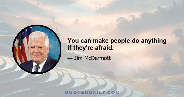 You can make people do anything if they're afraid.