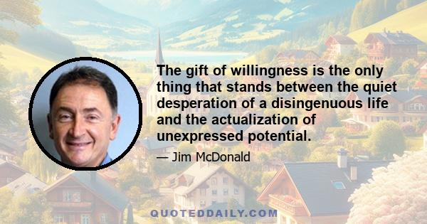 The gift of willingness is the only thing that stands between the quiet desperation of a disingenuous life and the actualization of unexpressed potential.