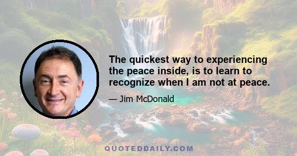 The quickest way to experiencing the peace inside, is to learn to recognize when I am not at peace.