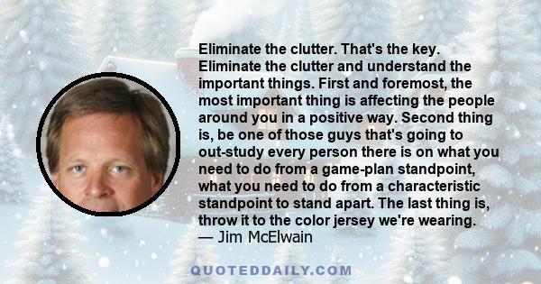 Eliminate the clutter. That's the key. Eliminate the clutter and understand the important things. First and foremost, the most important thing is affecting the people around you in a positive way. Second thing is, be