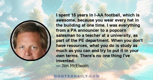 I spent 15 years in I-AA football, which is awesome, because you wear every hat in the building at one time. I was everything from a PA announcer to a popcorn salesman to a teacher at a university, as part of the PE