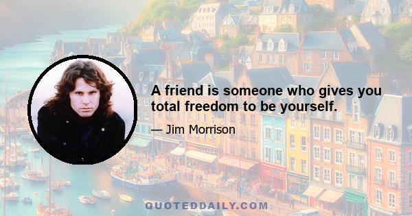 A friend is someone who gives you total freedom to be yourself.