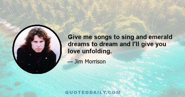 Give me songs to sing and emerald dreams to dream and I'll give you love unfolding.