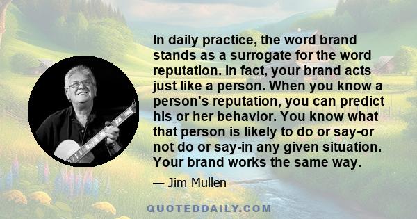 In daily practice, the word brand stands as a surrogate for the word reputation. In fact, your brand acts just like a person. When you know a person's reputation, you can predict his or her behavior. You know what that