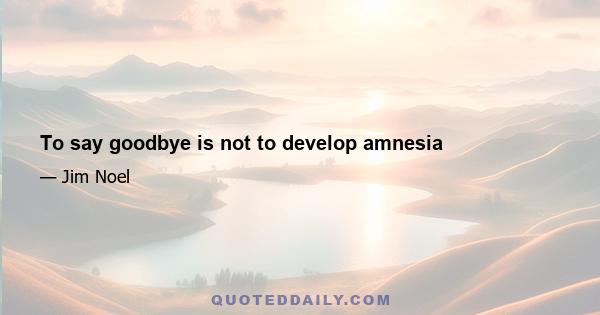 To say goodbye is not to develop amnesia