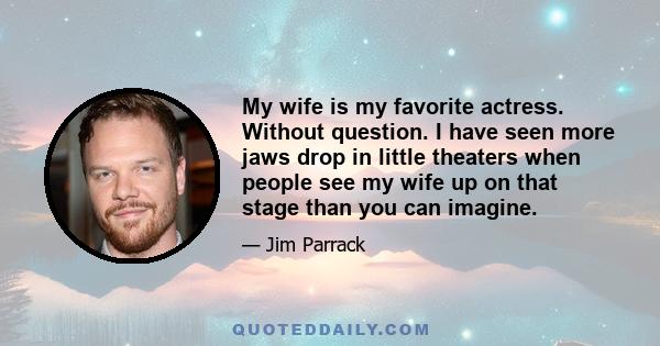 My wife is my favorite actress. Without question. I have seen more jaws drop in little theaters when people see my wife up on that stage than you can imagine.