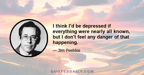 I think I'd be depressed if everything were nearly all known, but I don't feel any danger of that happening.