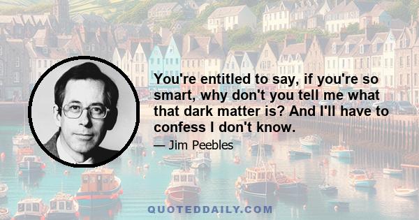 You're entitled to say, if you're so smart, why don't you tell me what that dark matter is? And I'll have to confess I don't know.