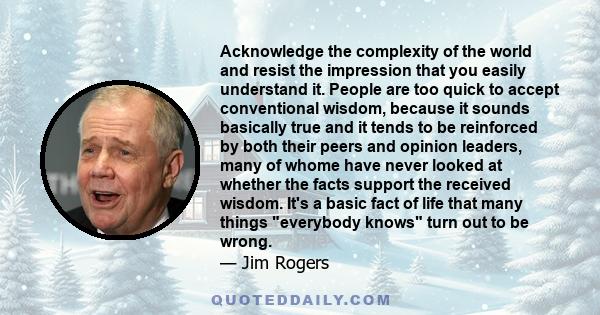 Acknowledge the complexity of the world and resist the impression that you easily understand it. People are too quick to accept conventional wisdom, because it sounds basically true and it tends to be reinforced by both 