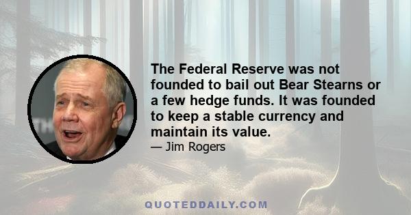 The Federal Reserve was not founded to bail out Bear Stearns or a few hedge funds. It was founded to keep a stable currency and maintain its value.