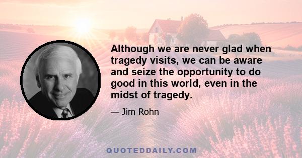 Although we are never glad when tragedy visits, we can be aware and seize the opportunity to do good in this world, even in the midst of tragedy.