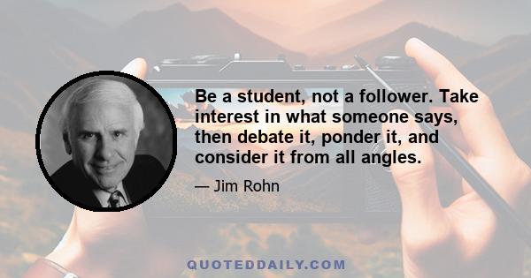 Be a student, not a follower. Take interest in what someone says, then debate it, ponder it, and consider it from all angles.