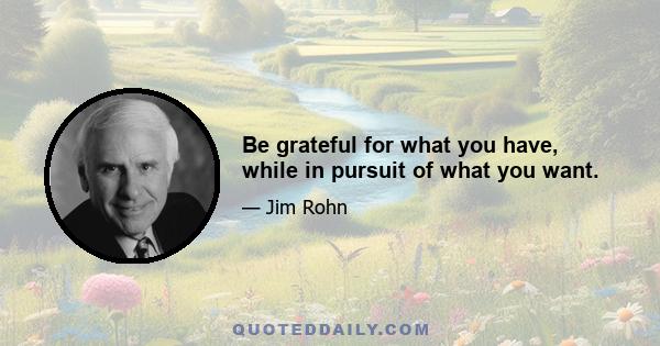 Be grateful for what you have, while in pursuit of what you want.