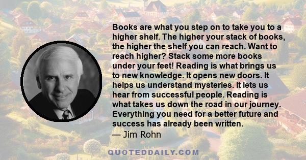 Books are what you step on to take you to a higher shelf. The higher your stack of books, the higher the shelf you can reach. Want to reach higher? Stack some more books under your feet! Reading is what brings us to new 