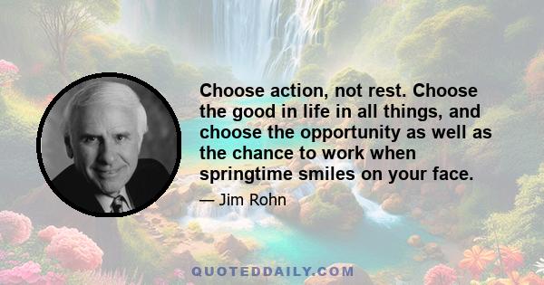 Choose action, not rest. Choose the good in life in all things, and choose the opportunity as well as the chance to work when springtime smiles on your face.