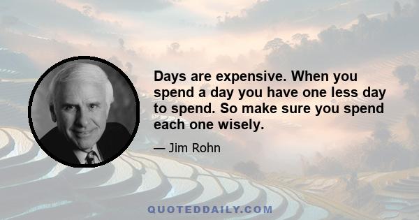 Days are expensive. When you spend a day you have one less day to spend. So make sure you spend each one wisely.