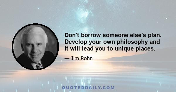 Don't borrow someone else's plan. Develop your own philosophy and it will lead you to unique places.