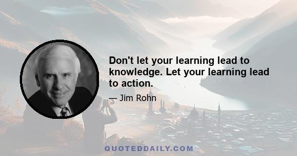 Don't let your learning lead to knowledge. Let your learning lead to action.