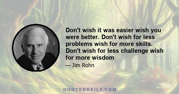 Don't wish it was easier wish you were better. Don't wish for less problems wish for more skills. Don't wish for less challenge wish for more wisdom