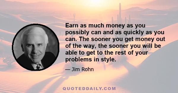 Earn as much money as you possibly can and as quickly as you can. The sooner you get money out of the way, the sooner you will be able to get to the rest of your problems in style.