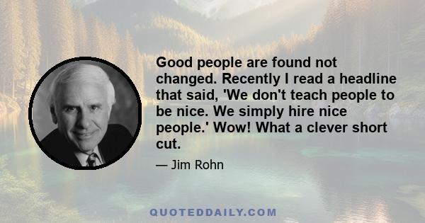 Good people are found not changed. Recently I read a headline that said, 'We don't teach people to be nice. We simply hire nice people.' Wow! What a clever short cut.