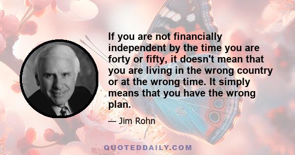 If you are not financially independent by the time you are forty or fifty, it doesn't mean that you are living in the wrong country or at the wrong time. It simply means that you have the wrong plan.