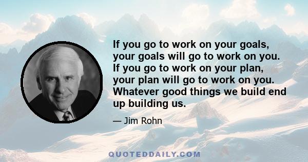 If you go to work on your goals, your goals will go to work on you. If you go to work on your plan, your plan will go to work on you. Whatever good things we build end up building us.