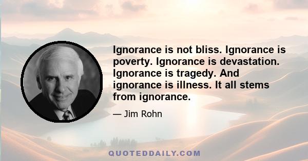 Ignorance is not bliss. Ignorance is poverty. Ignorance is devastation. Ignorance is tragedy. And ignorance is illness. It all stems from ignorance.