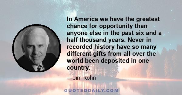 In America we have the greatest chance for opportunity than anyone else in the past six and a half thousand years. Never in recorded history have so many different gifts from all over the world been deposited in one