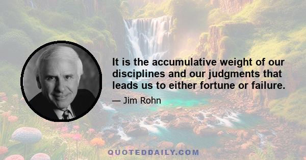 It is the accumulative weight of our disciplines and our judgments that leads us to either fortune or failure.