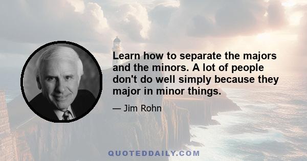 Learn how to separate the majors and the minors. A lot of people don't do well simply because they major in minor things.